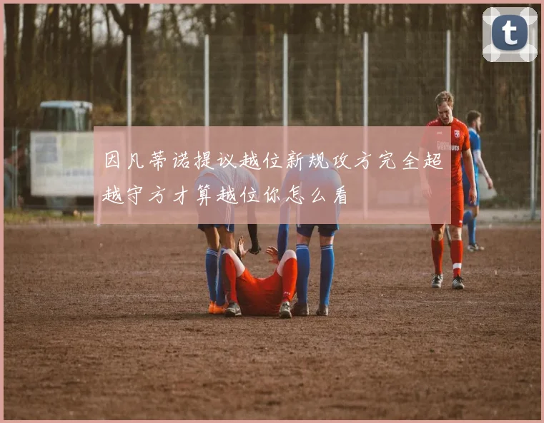 因凡蒂诺提议越位新规攻方完全超越守方才算越位你怎么看