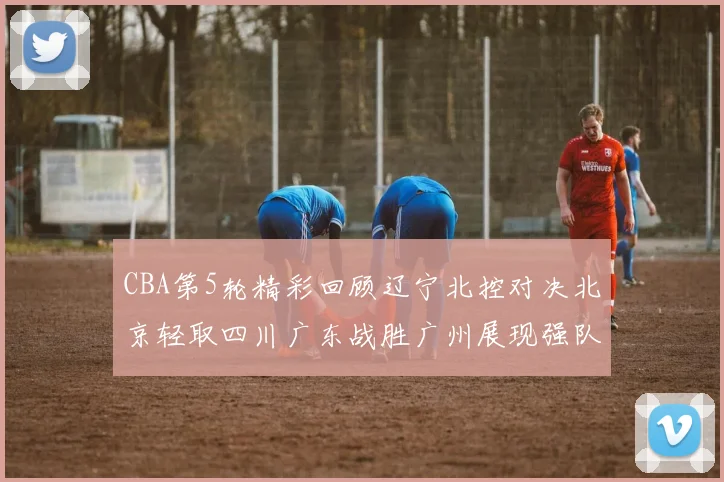 CBA第5轮精彩回顾辽宁北控对决北京轻取四川广东战胜广州展现强队风范