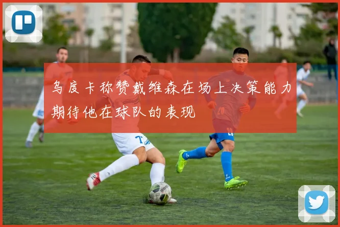 乌度卡称赞戴维森在场上决策能力期待他在球队的表现