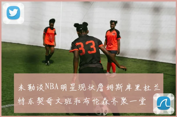 米勒谈NBA明星现状詹姆斯库里杜兰特东契奇文班和布伦森齐聚一堂