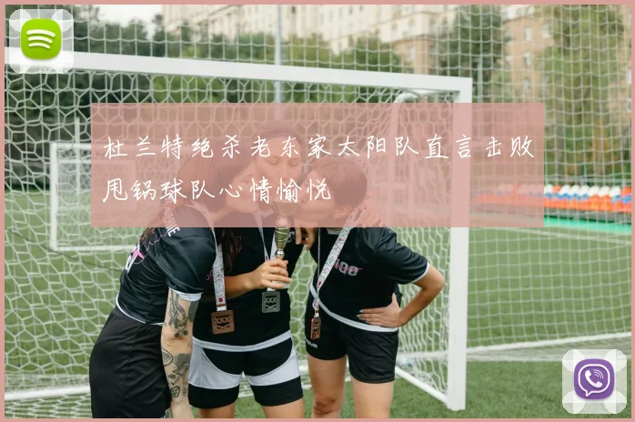 杜兰特绝杀老东家太阳队直言击败甩锅球队心情愉悦