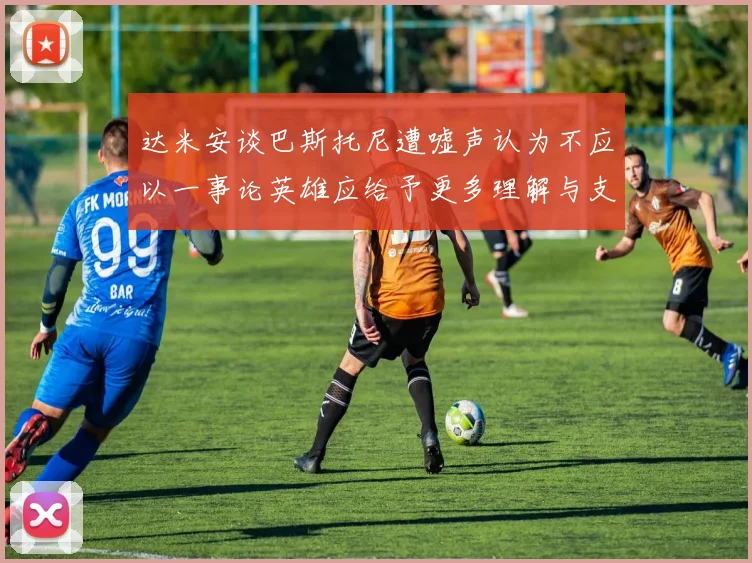达米安谈巴斯托尼遭嘘声认为不应以一事论英雄应给予更多理解与支持