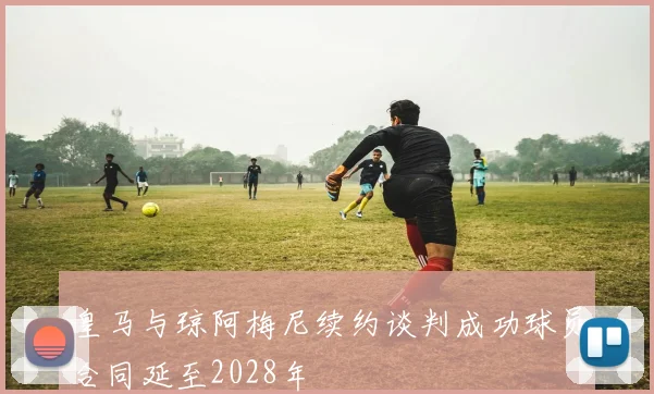 皇马与琼阿梅尼续约谈判成功球员合同延至2028年