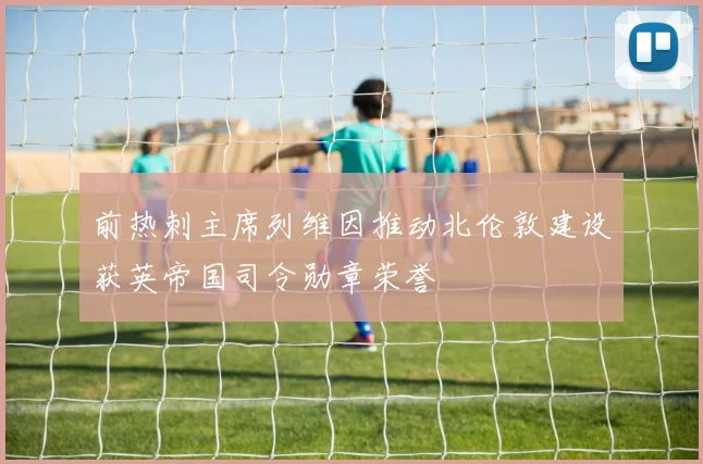 前热刺主席列维因推动北伦敦建设获英帝国司令勋章荣誉