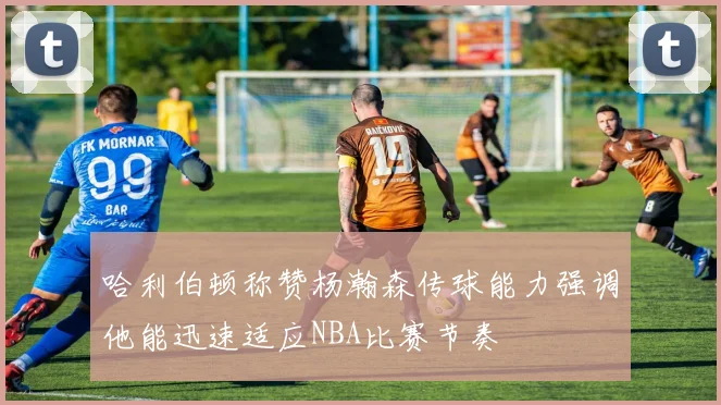 哈利伯顿称赞杨瀚森传球能力强调他能迅速适应NBA比赛节奏