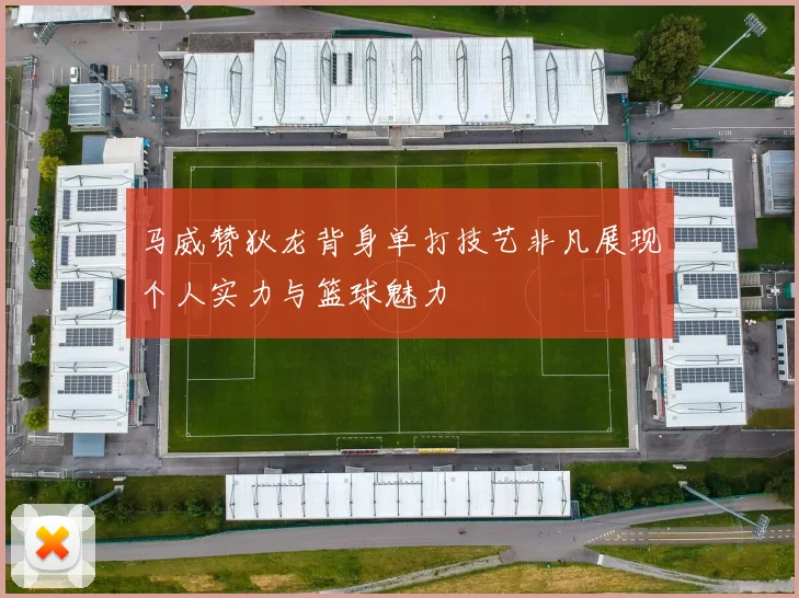 马威赞狄龙背身单打技艺非凡展现个人实力与篮球魅力