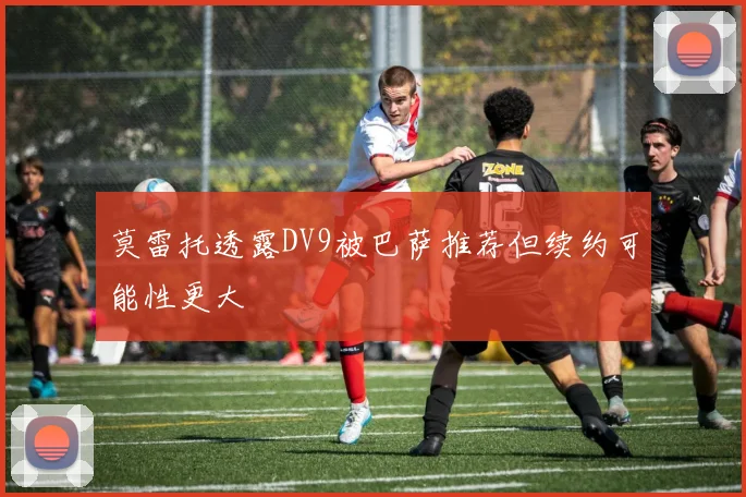 莫雷托透露DV9被巴萨推荐但续约可能性更大