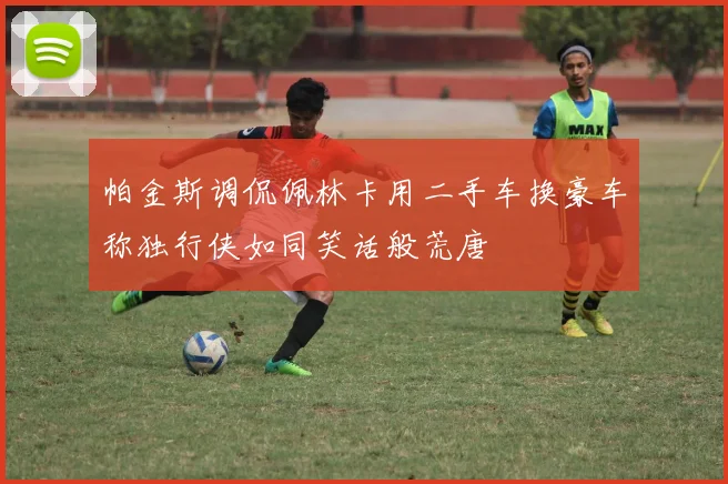 帕金斯调侃佩林卡用二手车换豪车称独行侠如同笑话般荒唐