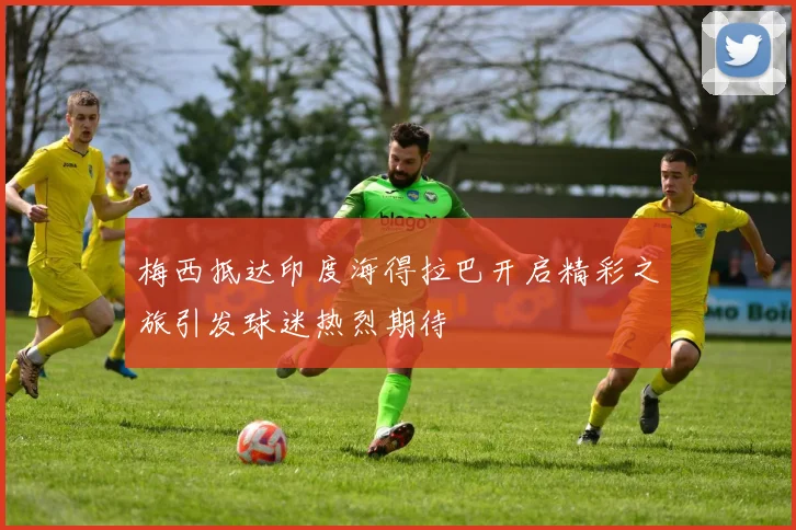 梅西抵达印度海得拉巴开启精彩之旅引发球迷热烈期待