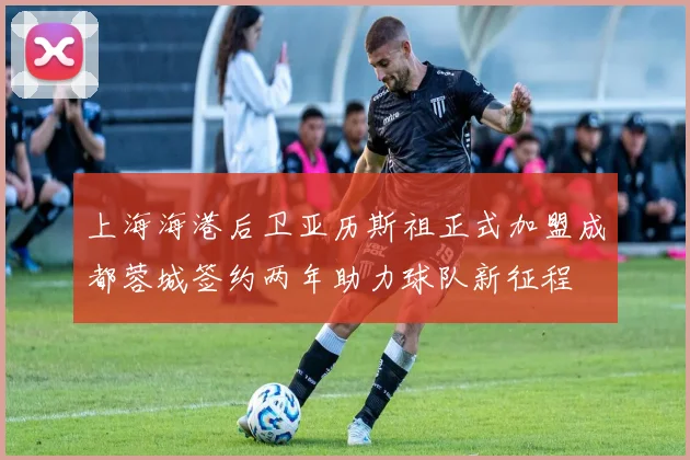 上海海港后卫亚历斯祖正式加盟成都蓉城签约两年助力球队新征程