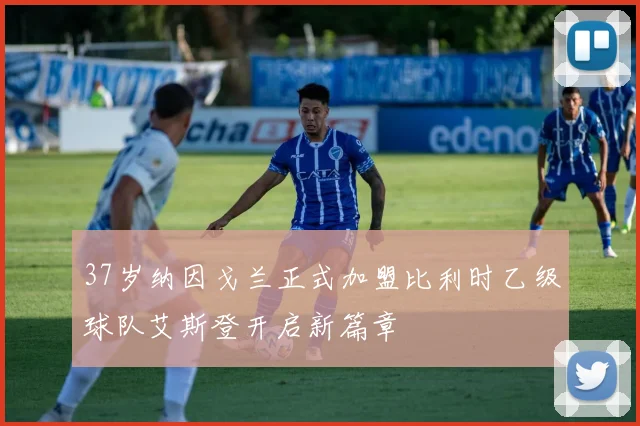 37岁纳因戈兰正式加盟比利时乙级球队艾斯登开启新篇章