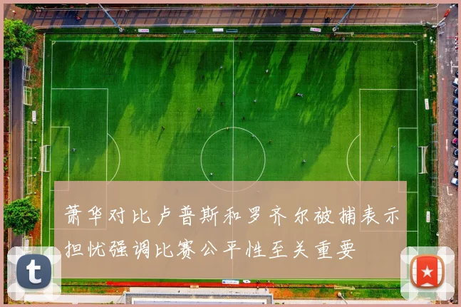 萧华对比卢普斯和罗齐尔被捕表示担忧强调比赛公平性至关重要