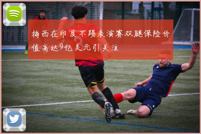 梅西在印度不踢表演赛双腿保险价值高达9亿美元引关注