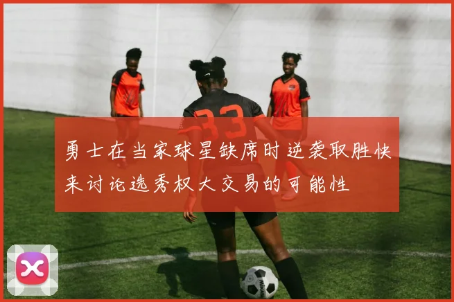 勇士在当家球星缺席时逆袭取胜快来讨论选秀权大交易的可能性