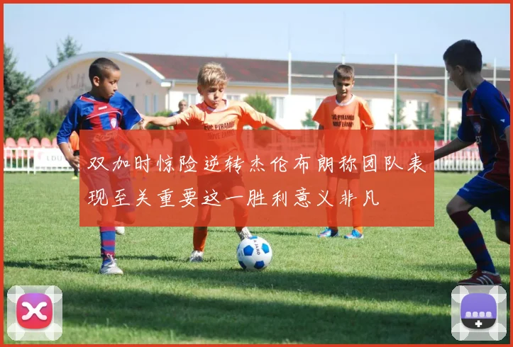 双加时惊险逆转杰伦布朗称团队表现至关重要这一胜利意义非凡