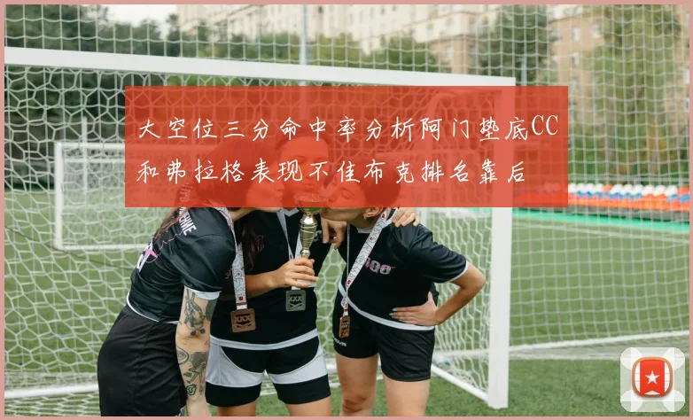 大空位三分命中率分析阿门垫底CC和弗拉格表现不佳布克排名靠后