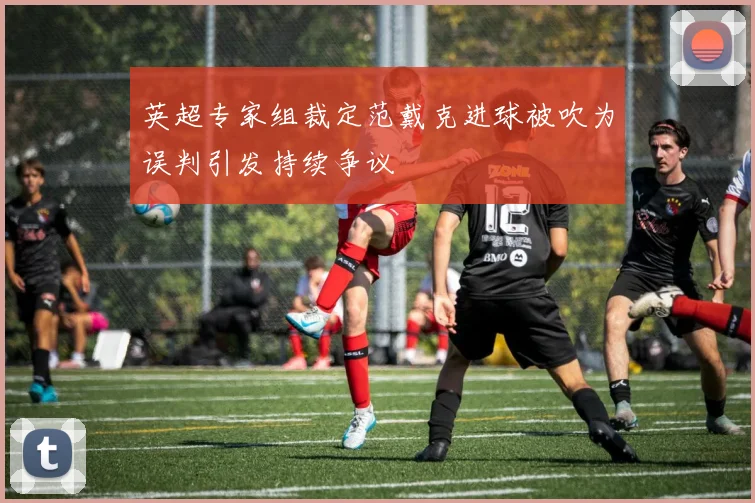 英超专家组裁定范戴克进球被吹为误判引发持续争议