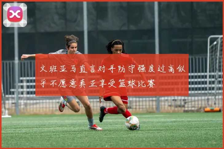 文班亚马直言对手防守强度过高似乎不愿意真正享受篮球比赛