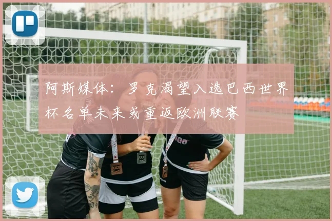 阿斯媒体：罗克渴望入选巴西世界杯名单未来或重返欧洲联赛
