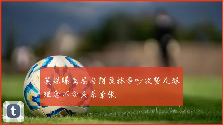 英媒曝高层与阿莫林争吵攻势足球理念不合关系紧张