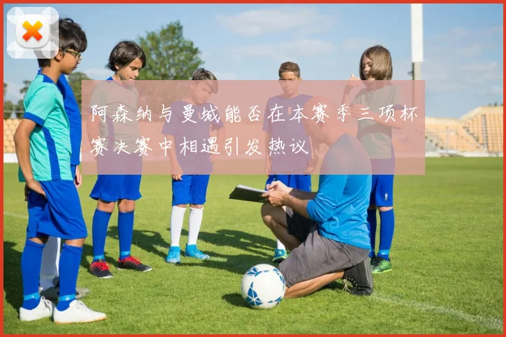 阿森纳与曼城能否在本赛季三项杯赛决赛中相遇引发热议