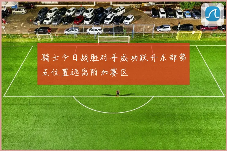 骑士今日战胜对手成功跃升东部第五位置远离附加赛区
