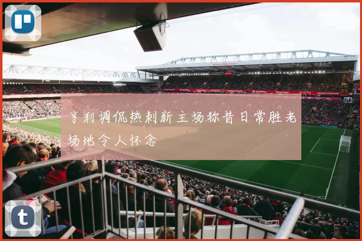 亨利调侃热刺新主场称昔日常胜老场地令人怀念