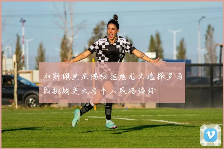 加斯佩里尼揭秘拒绝尤文选择罗马因挑战更大与个人风格偏好