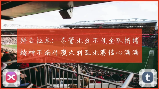拜合拉木：尽管比分不佳全队拼搏精神不减对澳大利亚比赛信心满满期待进球