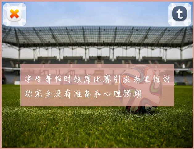字母哥临时缺席比赛引发老里惊讶称完全没有准备和心理预期